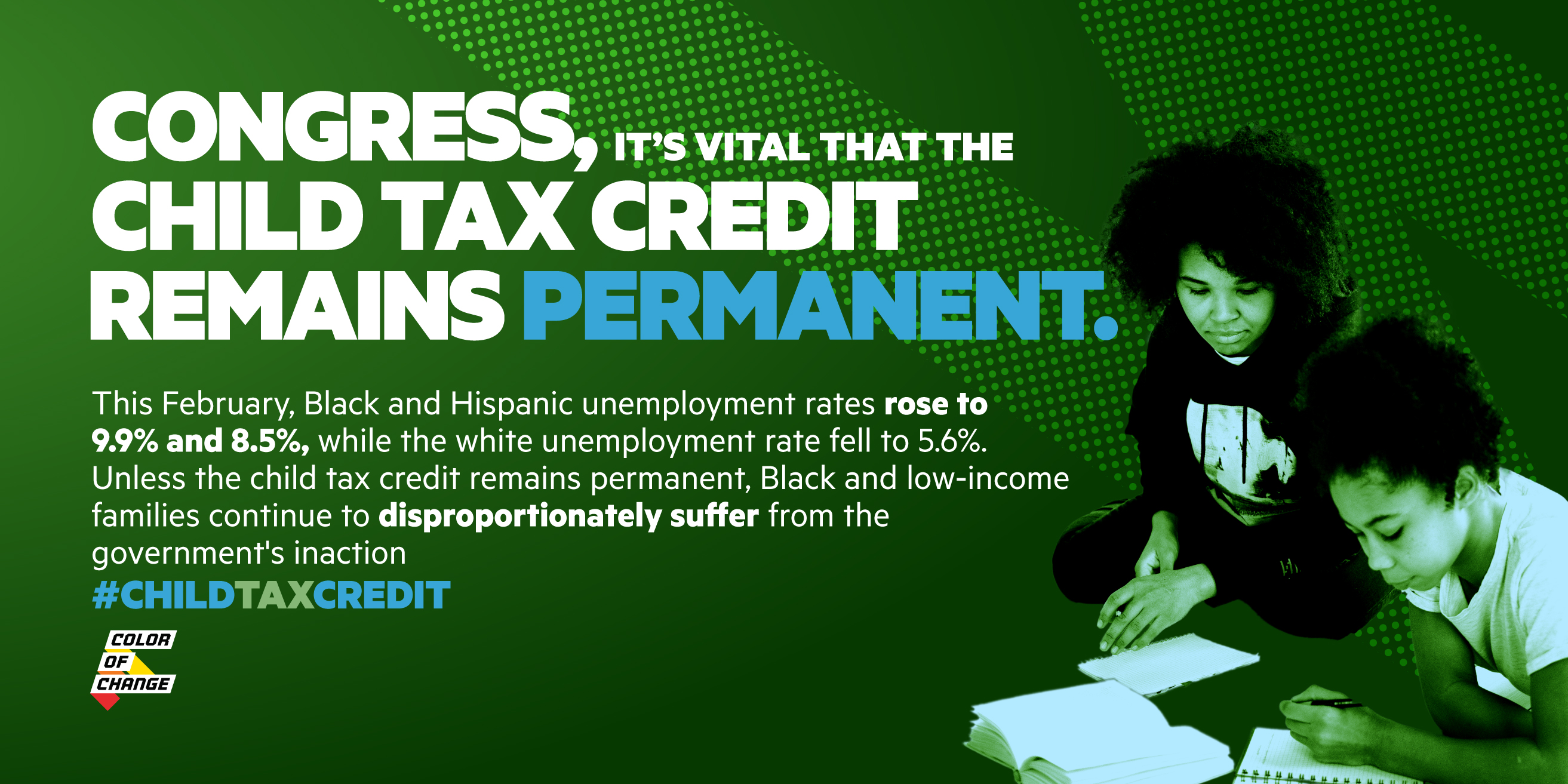 Green background with majority white text that reads: “Congress, it’s vital that the child tax credit remains permanent. This February, Black and Hispanic unemployment rates rose to 9.9% and 8.5%, while the white unemployment rate fell to 5.6%. Unless the child tax credit remains permanent, Black and low-income families continue to disproportionately suffer from the government’s inaction. #ChildTaxCredit”