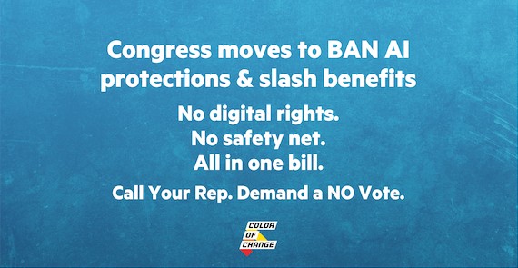 Congress Moves to BAN AI Protections + Slash Benefits No digital rights. No safety net. All in one bill. Call Your Rep. Demand a NO Vote.