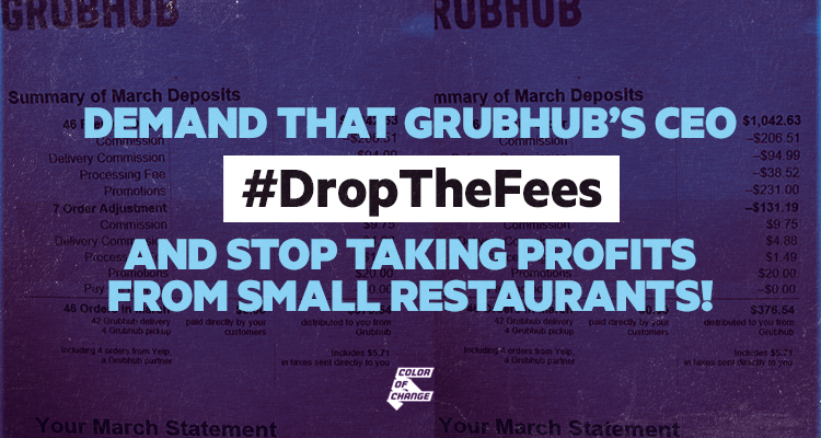 At a time when restaurants are being forced into bankruptcy and millions of workers have lost employment, 
Grubhub is in fact profiting from the current situation. That’s why we are calling Grubhub out and demanding that it uphold the values it boasts and stops charging excessive fees for delivery. Stand with our restaurants and stop GrubHub from exploiting our businesses! Demand that Grubhub’s CEO stop aiding in the collapse of the restaurant industry and #DropTheFees!